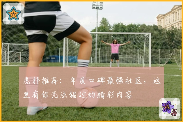 虎扑推荐：年度口碑最强社区，这里有你无法错过的精彩内容