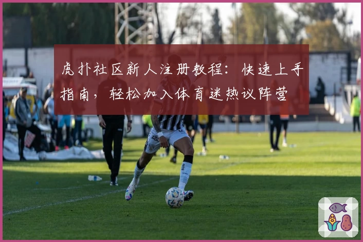 虎扑社区新人注册教程：快速上手指南，轻松加入体育迷热议阵营