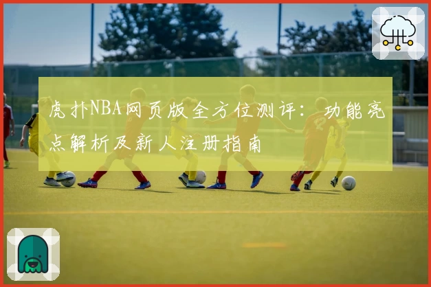 虎扑NBA网页版全方位测评:功能亮点解析及新人注册指南