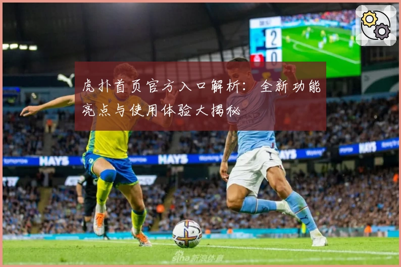 虎扑首页官方入口解析:全新功能亮点与使用体验大揭秘