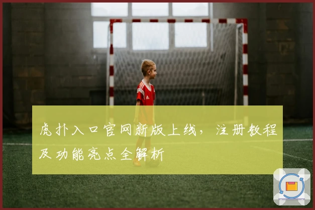 虎扑入口官网新版上线，注册教程及功能亮点全解析