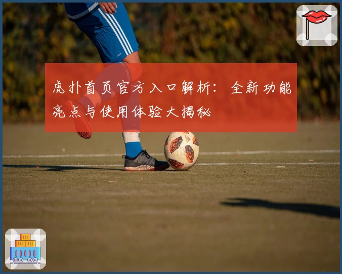 虎扑首页官方入口解析：全新功能亮点与使用体验大揭秘