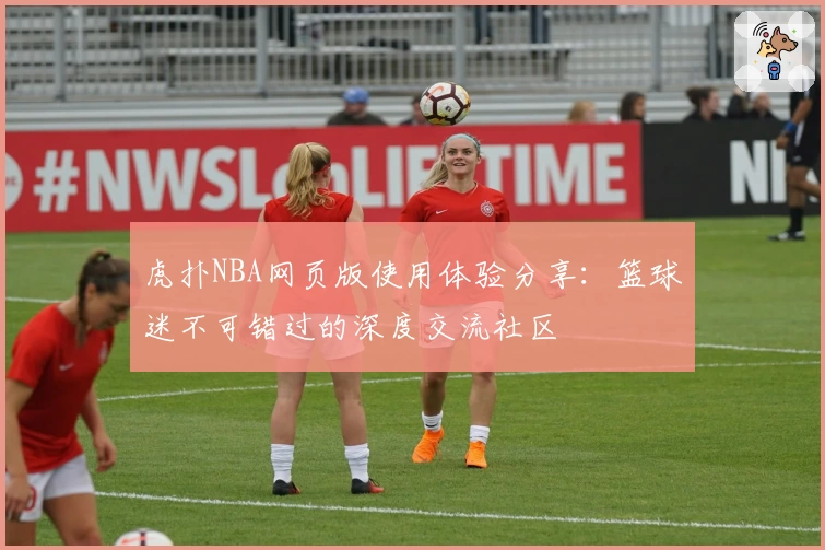 虎扑NBA网页版使用体验分享：篮球迷不可错过的深度交流社区