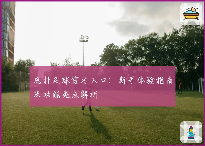 虎扑足球官方入口:新手体验指南及功能亮点解析