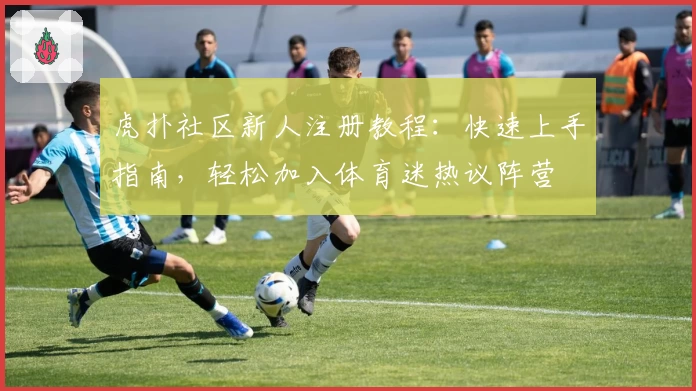 虎扑社区新人注册教程：快速上手指南，轻松加入体育迷热议阵营