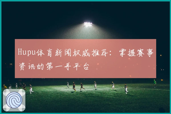 Hupu体育新闻权威推荐:掌握赛事资讯的第一手平台
