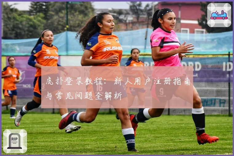 虎扑登录教程：新人用户注册指南与常见问题全解析