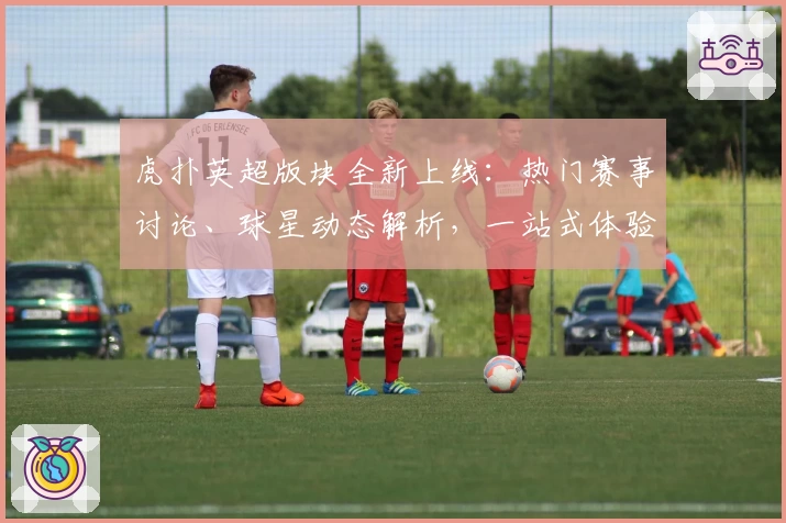 虎扑英超版块全新上线：热门赛事讨论、球星动态解析，一站式体验指南