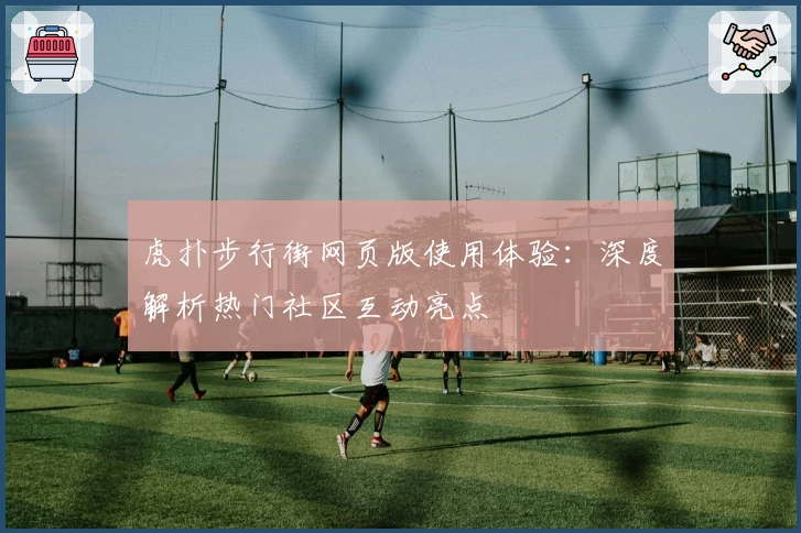虎扑步行街网页版使用体验：深度解析热门社区互动亮点
