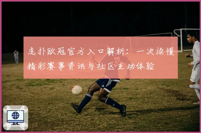 虎扑欧冠官方入口解析：一次读懂精彩赛事资讯与社区互动体验