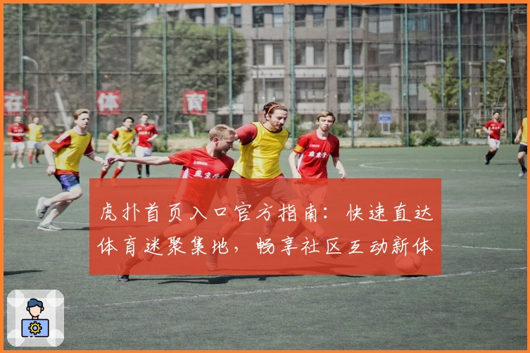虎扑首页入口官方指南：快速直达体育迷聚集地，畅享社区互动新体验