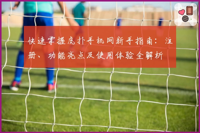 快速掌握虎扑手机网新手指南：注册、功能亮点及使用体验全解析