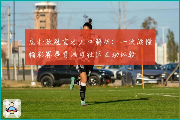 虎扑欧冠官方入口解析：一次读懂精彩赛事资讯与社区互动体验