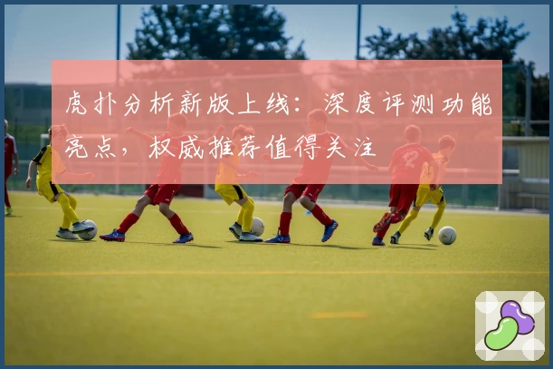 虎扑分析新版上线：深度评测功能亮点，权威推荐值得关注