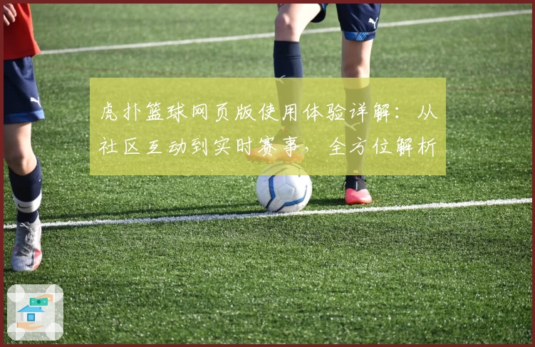 虎扑篮球网页版使用体验详解：从社区互动到实时赛事，全方位解析