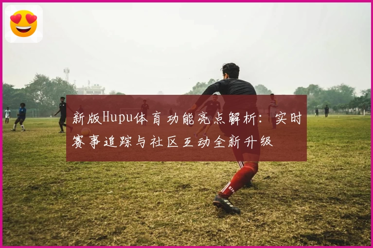 新版Hupu体育功能亮点解析：实时赛事追踪与社区互动全新升级