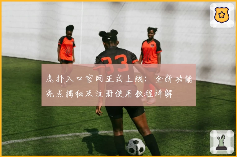 虎扑入口官网正式上线：全新功能亮点揭秘及注册使用教程详解