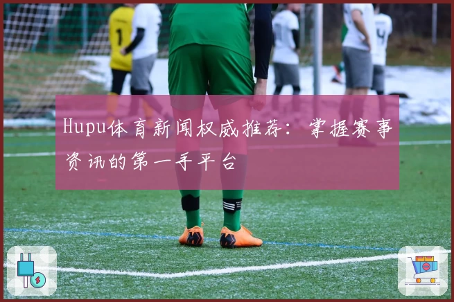 Hupu体育新闻权威推荐：掌握赛事资讯的第一手平台