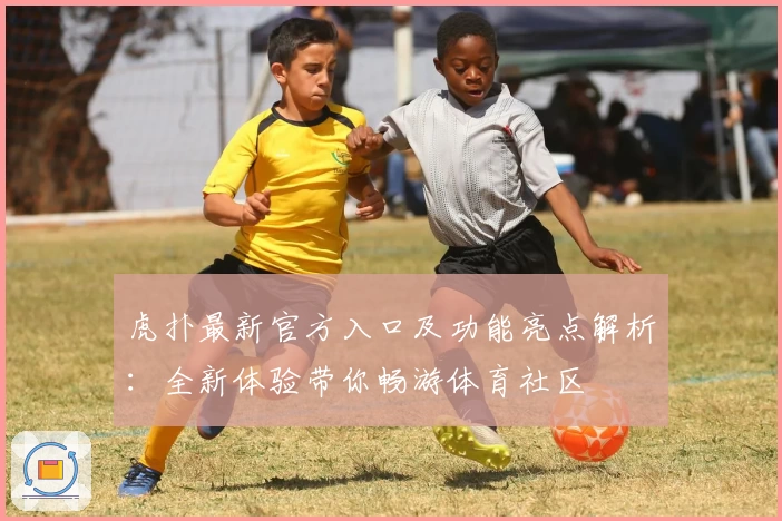 虎扑最新官方入口及功能亮点解析：全新体验带你畅游体育社区