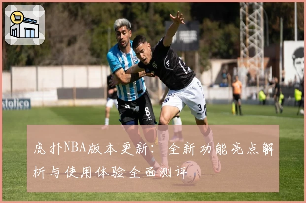 虎扑NBA版本更新:全新功能亮点解析与使用体验全面测评