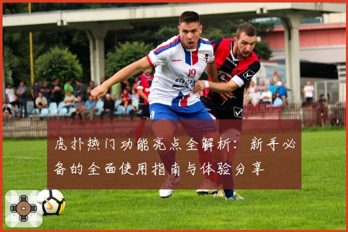 虎扑热门功能亮点全解析：新手必备的全面使用指南与体验分享