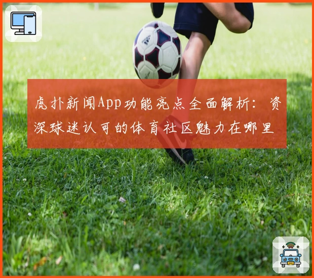 虎扑新闻App功能亮点全面解析：资深球迷认可的体育社区魅力在哪里？