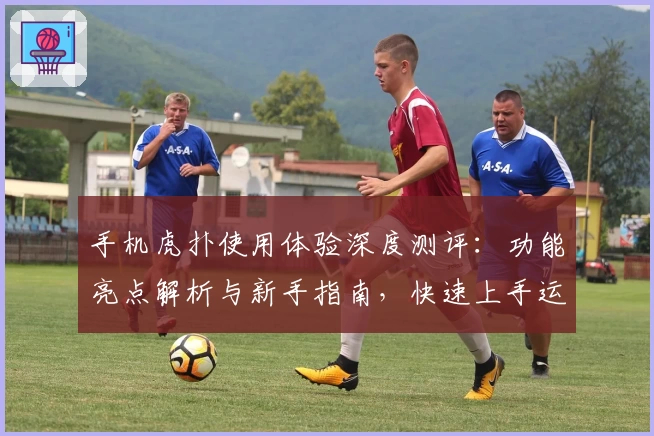 手机虎扑使用体验深度测评：功能亮点解析与新手指南，快速上手运动迷的社交圣地