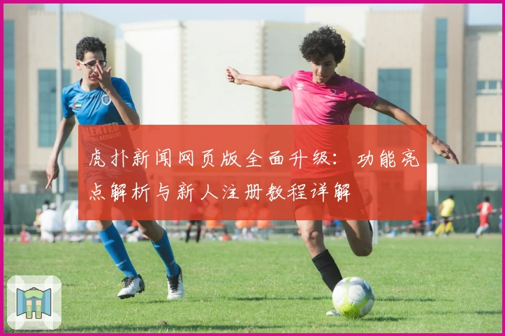 虎扑新闻网页版全面升级：功能亮点解析与新人注册教程详解