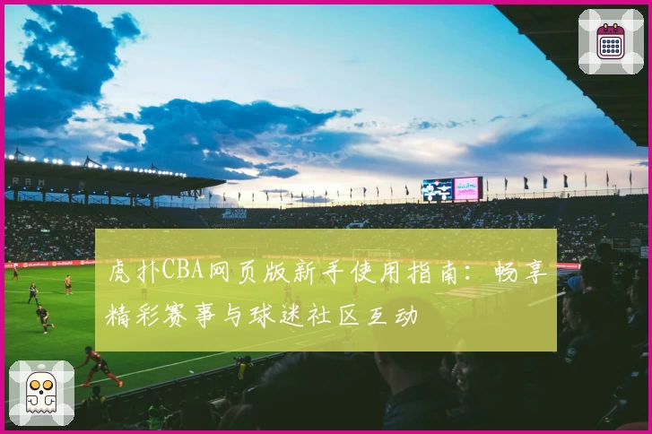 虎扑CBA网页版新手使用指南：畅享精彩赛事与球迷社区互动