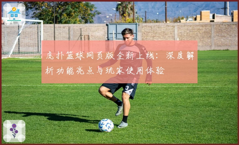 虎扑篮球网页版全新上线：深度解析功能亮点与玩家使用体验