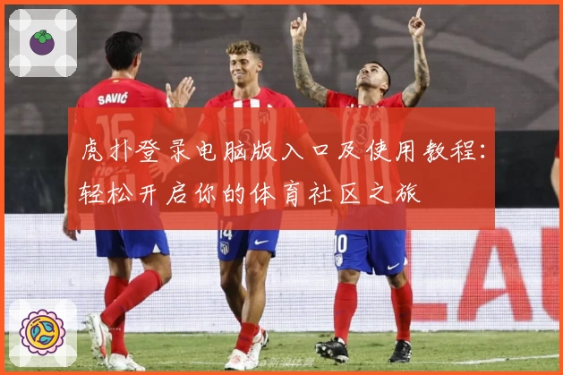 虎扑登录电脑版入口及使用教程：轻松开启你的体育社区之旅