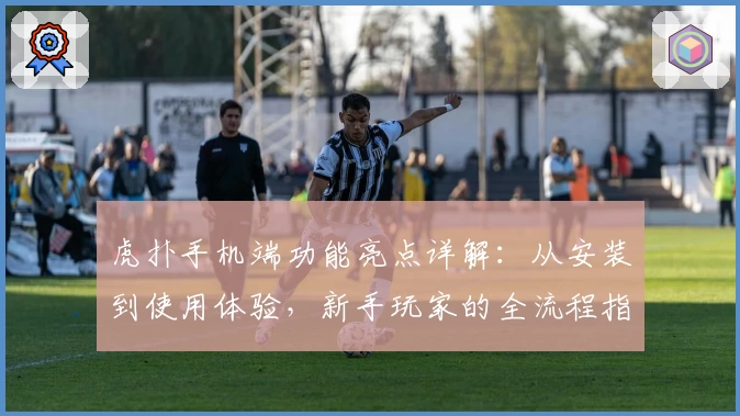 虎扑手机端功能亮点详解：从安装到使用体验，新手玩家的全流程指南