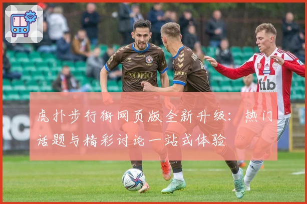 虎扑步行街网页版全新升级：热门话题与精彩讨论一站式体验