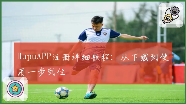 HupuAPP注册详细教程：从下载到使用一步到位
