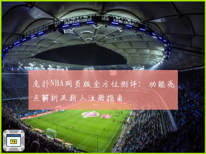 虎扑NBA网页版全方位测评：功能亮点解析及新人注册指南