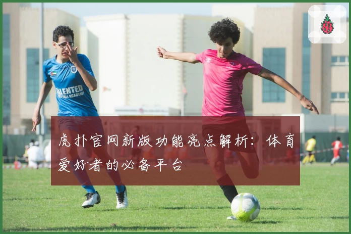 虎扑官网新版功能亮点解析:体育爱好者的必备平台