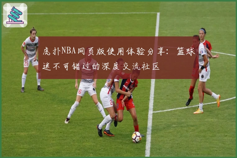 虎扑NBA网页版使用体验分享：篮球迷不可错过的深度交流社区